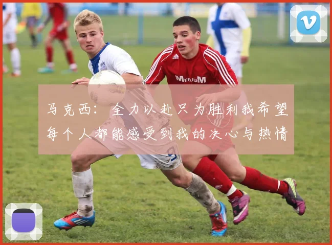 马克西：全力以赴只为胜利我希望每个人都能感受到我的决心与热情