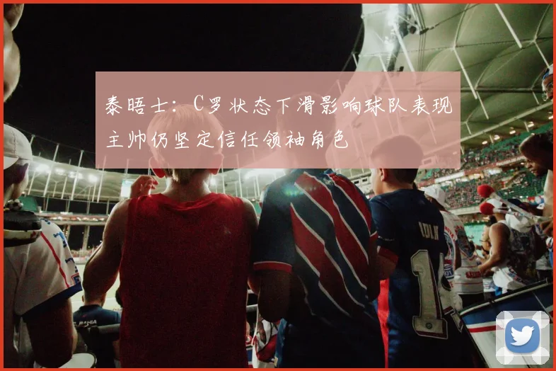 泰晤士：C罗状态下滑影响球队表现主帅仍坚定信任领袖角色