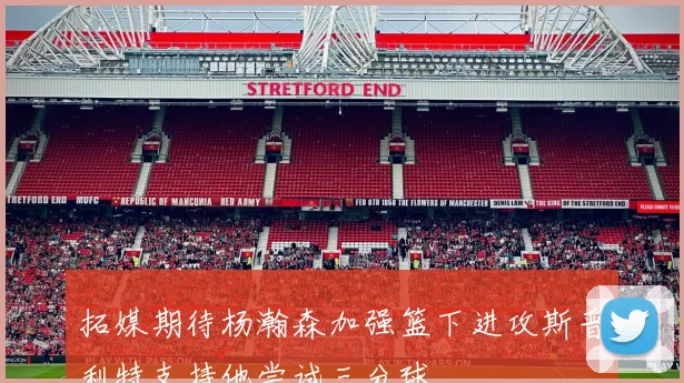 拓媒期待杨瀚森加强篮下进攻斯普利特支持他尝试三分球