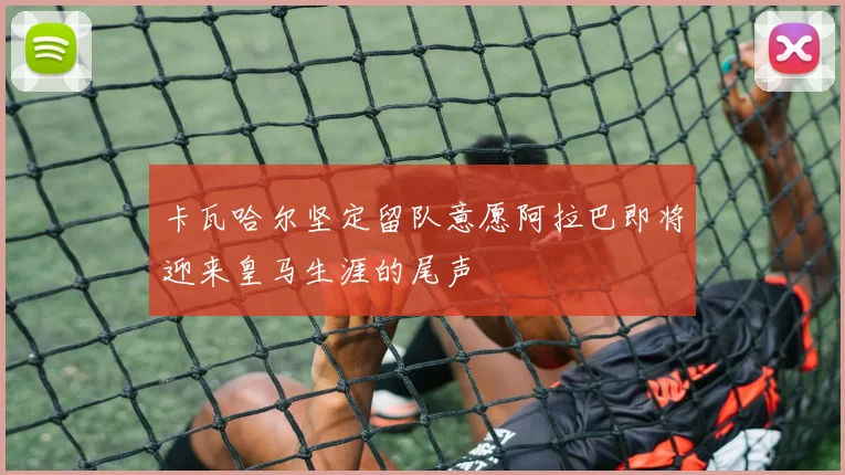 卡瓦哈尔坚定留队意愿阿拉巴即将迎来皇马生涯的尾声