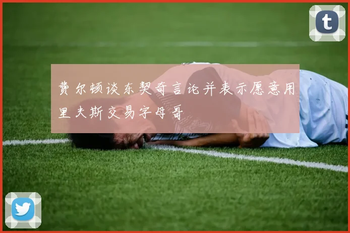 费尔顿谈东契奇言论并表示愿意用里夫斯交易字母哥