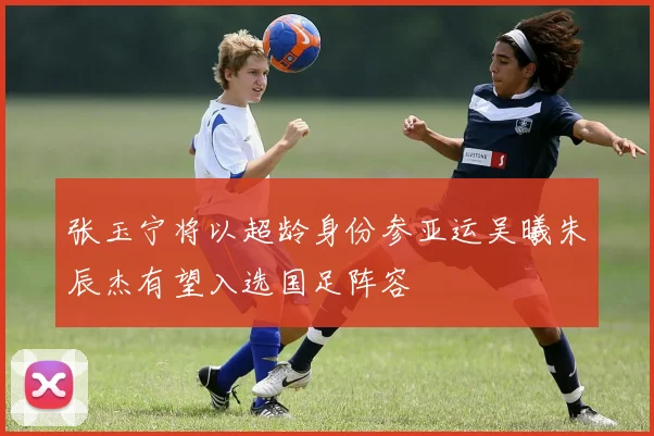 张玉宁将以超龄身份参亚运吴曦朱辰杰有望入选国足阵容