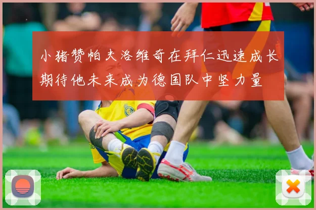 小猪赞帕夫洛维奇在拜仁迅速成长期待他未来成为德国队中坚力量
