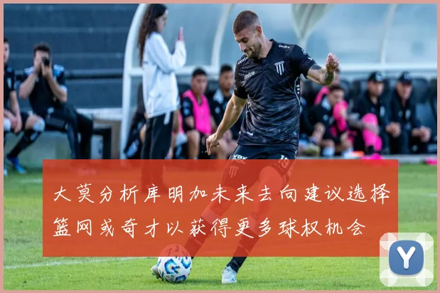 大莫分析库明加未来去向建议选择篮网或奇才以获得更多球权机会