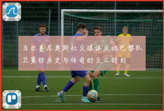 马尔基尼奥斯社交媒体庆祝巴黎队卫冕称历史与传奇的交汇时刻
