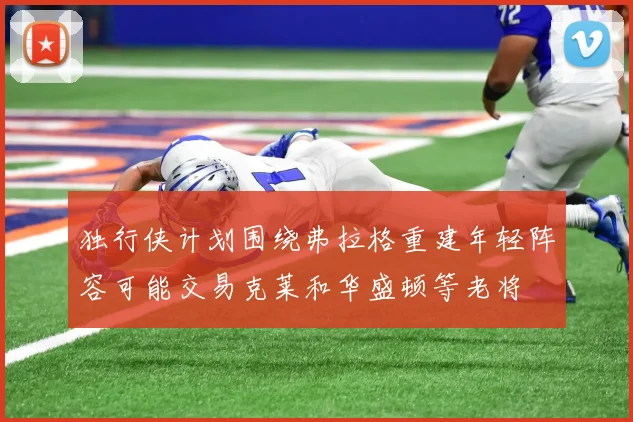 独行侠计划围绕弗拉格重建年轻阵容可能交易克莱和华盛顿等老将