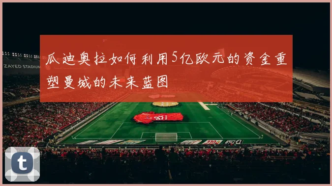 瓜迪奥拉如何利用5亿欧元的资金重塑曼城的未来蓝图