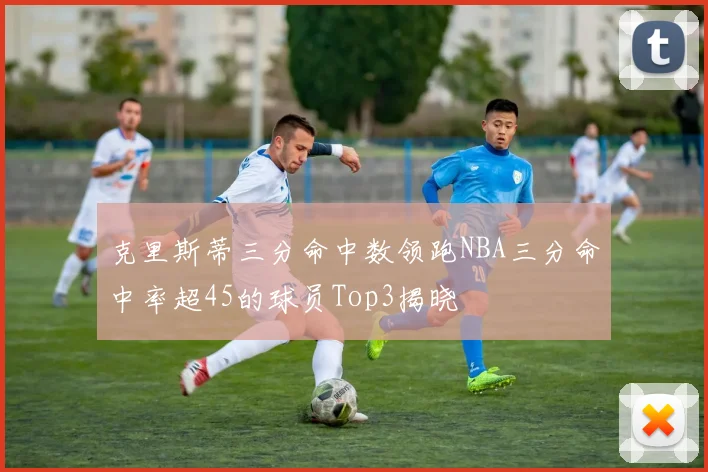 克里斯蒂三分命中数领跑NBA三分命中率超45的球员Top3揭晓