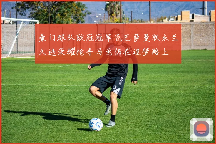 豪门球队欧冠冠军荒巴萨曼联米兰久违荣耀枪手马竞仍在追梦路上
