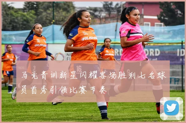 马竞青训新星闪耀客场胜利七名球员首秀引领比赛节奏