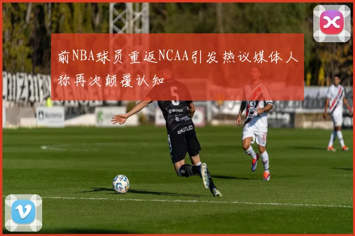 前NBA球员重返NCAA引发热议媒体人称再次颠覆认知