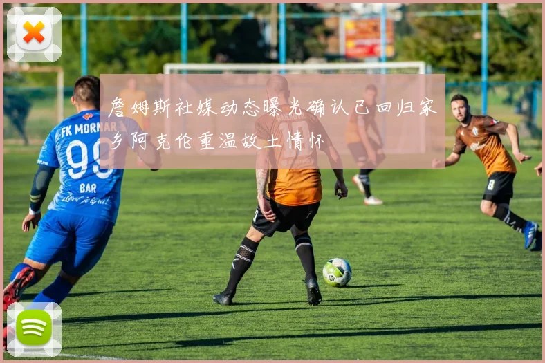 詹姆斯社媒动态曝光确认已回归家乡阿克伦重温故土情怀