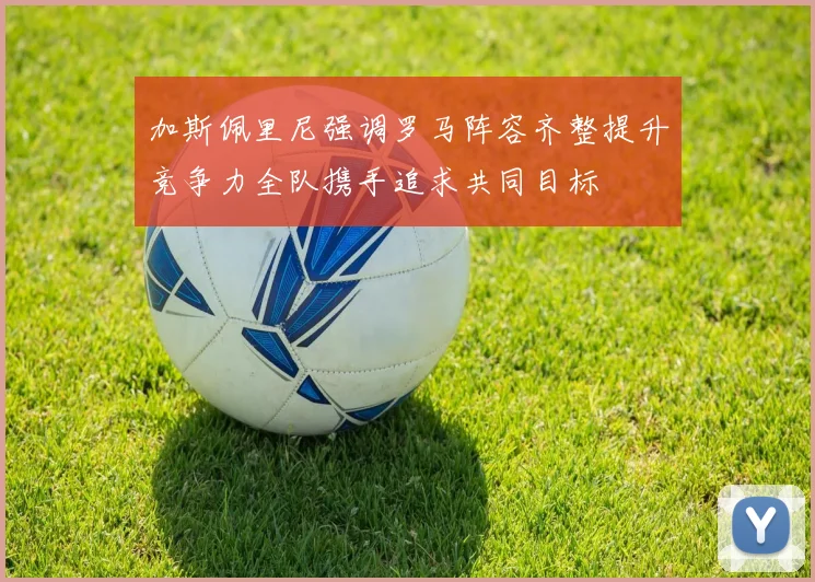 加斯佩里尼强调罗马阵容齐整提升竞争力全队携手追求共同目标
