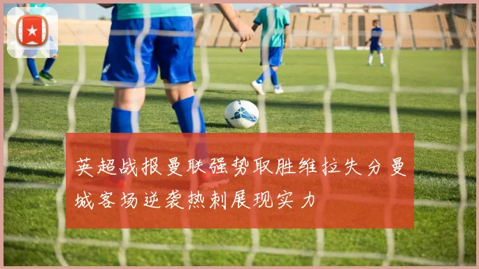英超战报曼联强势取胜维拉失分曼城客场逆袭热刺展现实力