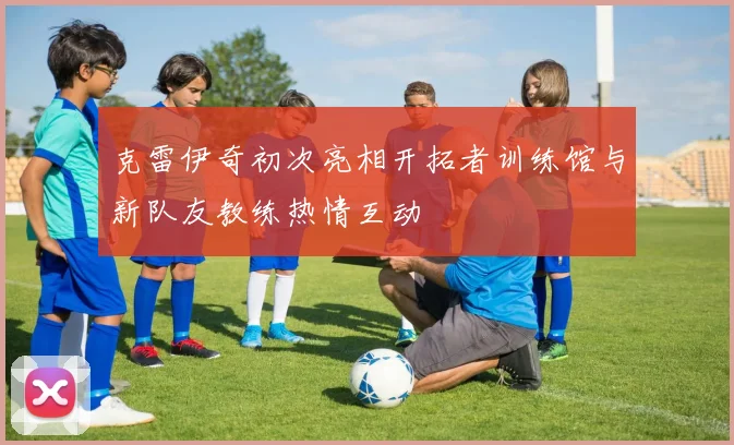 克雷伊奇初次亮相开拓者训练馆与新队友教练热情互动
