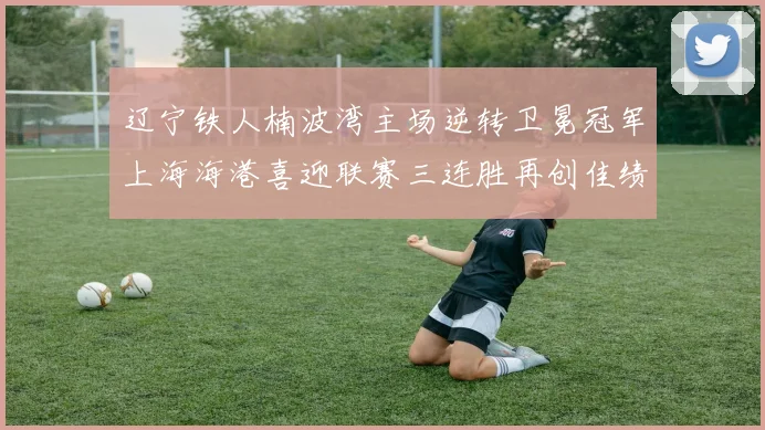 辽宁铁人楠波湾主场逆转卫冕冠军上海海港喜迎联赛三连胜再创佳绩