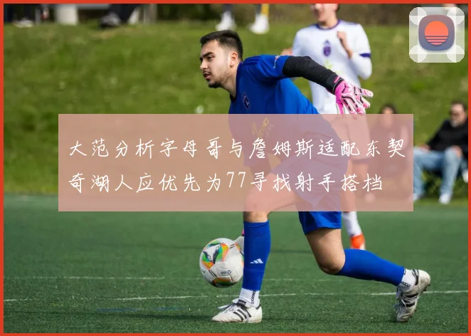大范分析字母哥与詹姆斯适配东契奇湖人应优先为77寻找射手搭档
